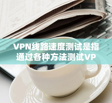VPN线路速度测试是指通过各种方法测试VPN连接的速度和性能，以确保连接稳定且数据传输效率高。以下是一些常用的方法和工具，帮助你测试VPN线路的速度