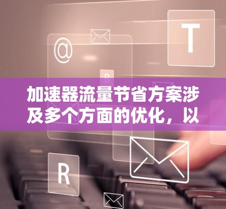 加速器流量节省方案涉及多个方面的优化，以提高运行效率和降低成本。以下是详细的方案