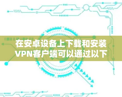在安卓设备上下载和安装VPN客户端可以通过以下步骤进行