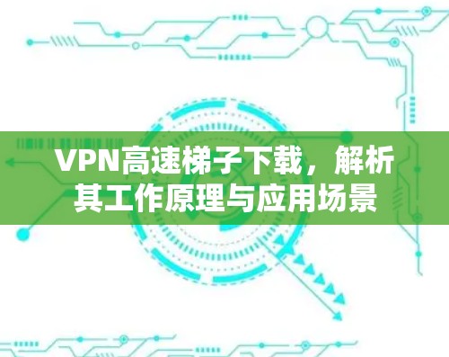 VPN高速梯子下载，解析其工作原理与应用场景