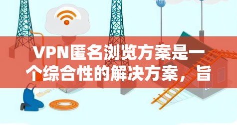 VPN匿名浏览方案是一个综合性的解决方案，旨在通过虚拟专用网络技术保护用户的隐私和安全。以下是该方案的详细步骤和建议
