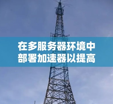 在多服务器环境中部署加速器以提高网络连接效率，可以按照以下步骤进行