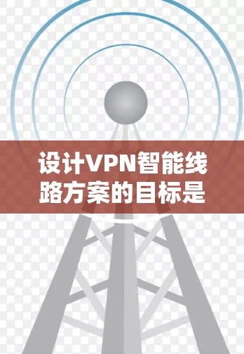 设计VPN智能线路方案的目标是在现有VPN基础上，通过引入智能化技术，提升网络性能、安全性和用户体验，同时降低运营成本。以下是一个详细的方案阐述