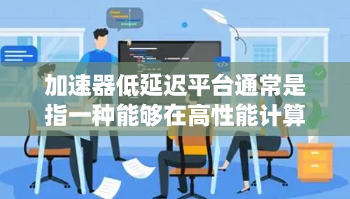 加速器低延迟平台通常是指一种能够在高性能计算任务中显著减少延迟的系统或平台。这种平台通常结合了高性能加速器（如GPU、FPGA、TPU等）和优化的软件架构，来处理需要高性能和低延迟的计算任务