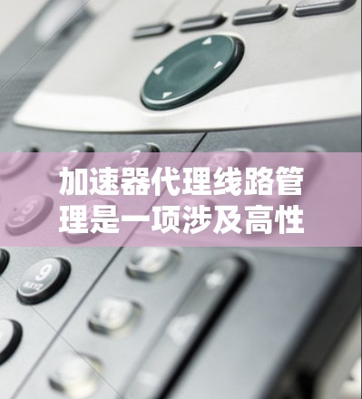 加速器代理线路管理是一项涉及高性能网络加速设备和代理线路配置的复杂任务，通常用于数据中心、云计算、网络设备或高性能计算（HPC）环境中。以下是一些关键点和建议，帮助您有效管理加速器代理线路