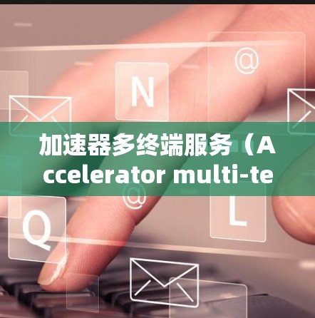 加速器多终端服务（Accelerator multi-terminal service）是一种通过分布式缓存和智能分发技术，提升多终端数据处理效率的解决方案。以下是对该技术的详细分析和总结